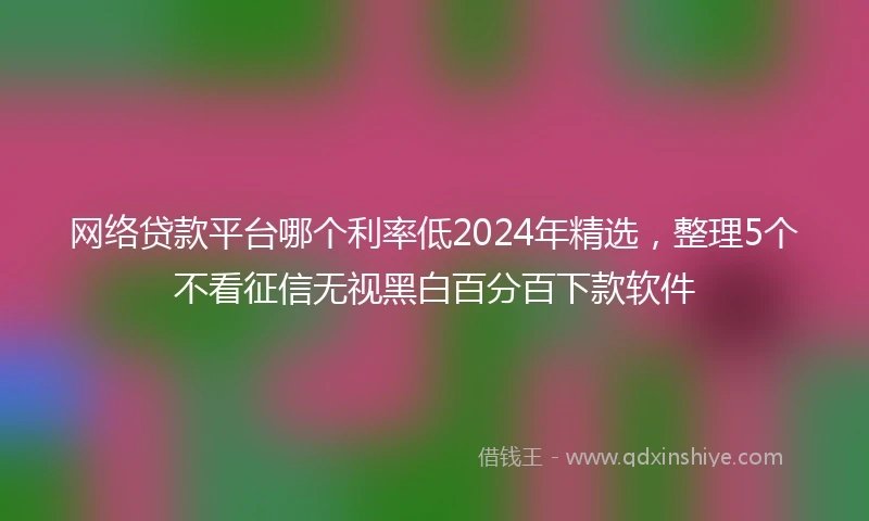 网络贷款平台哪个利率低2024年精选,整理5个不看征信无视黑白百分百下款软件