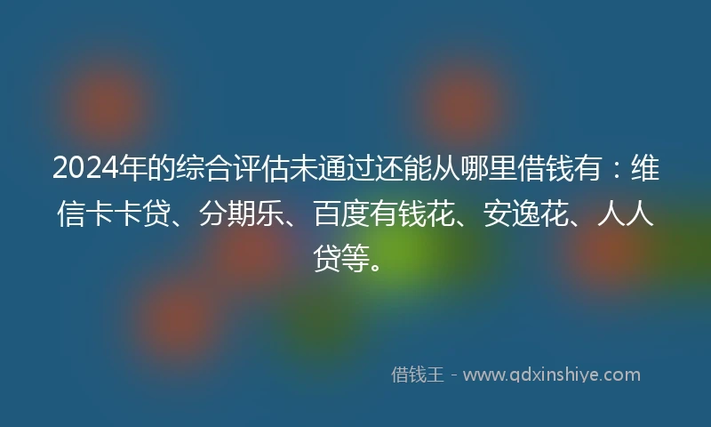 2024年的综合评估未通过还能从哪里借钱有：维信卡卡贷、分期乐、百度有钱花、安逸花、人人贷等。