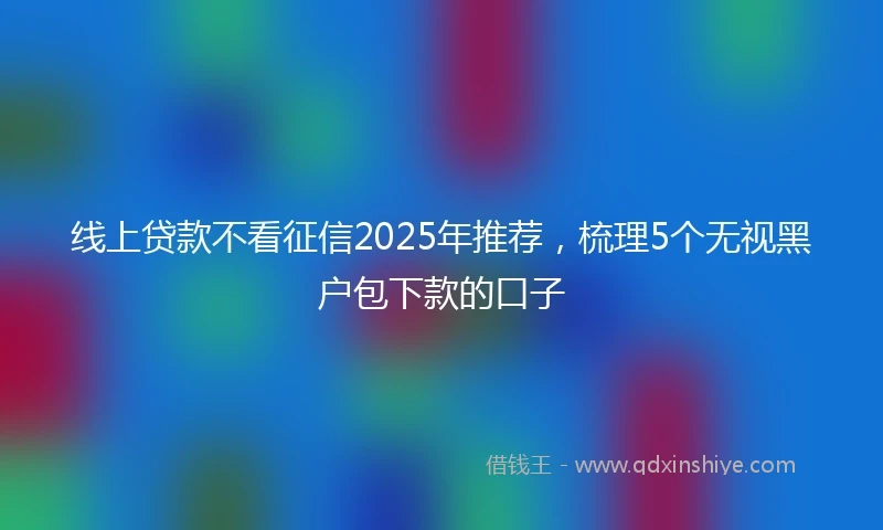 线上贷款不看征信2025年推荐，梳理5个无视黑户包下款的口子