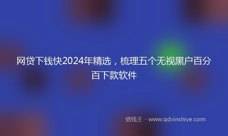 网贷下钱快2024年精选，梳理五个无视黑户百分百下款软件
