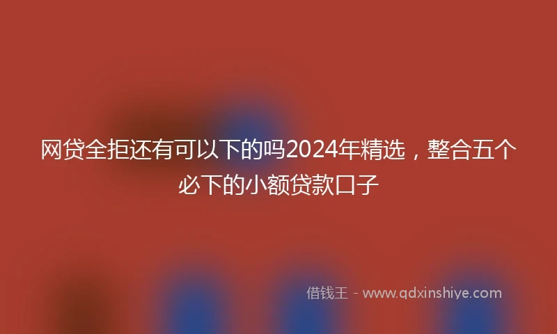 网贷全拒还有可以下的吗2024年精选，整合五个必下的小额贷款口子