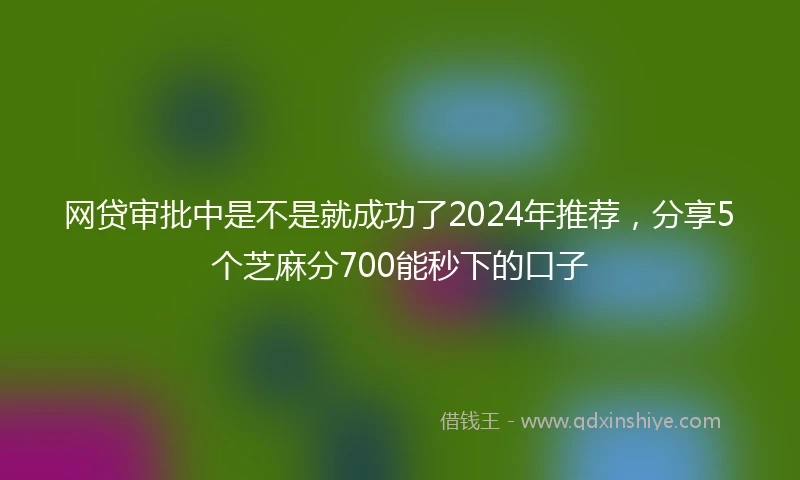 网贷审批中是不是就成功了2024年推荐，分享5个芝麻分700能秒下的口子
