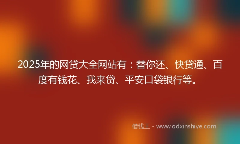 2025年的网贷大全网站有：替你还、快贷通、百度有钱花、我来贷、平安口袋银行等。