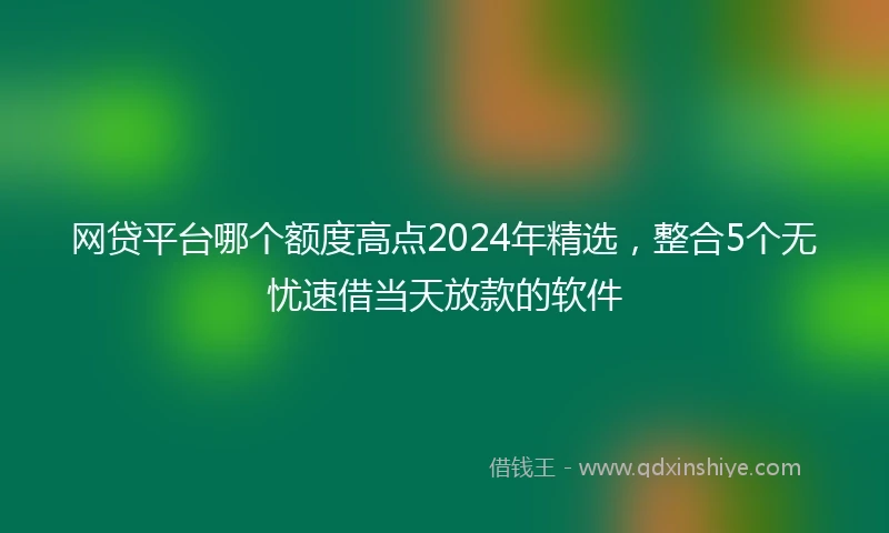 网贷平台哪个额度高点2024年精选，整合5个无忧速借当天放款的软件