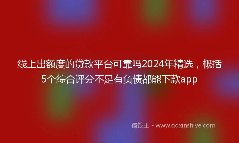 线上出额度的贷款平台可靠吗2024年精选，概括5个综合评分不足有负债都能下款app
