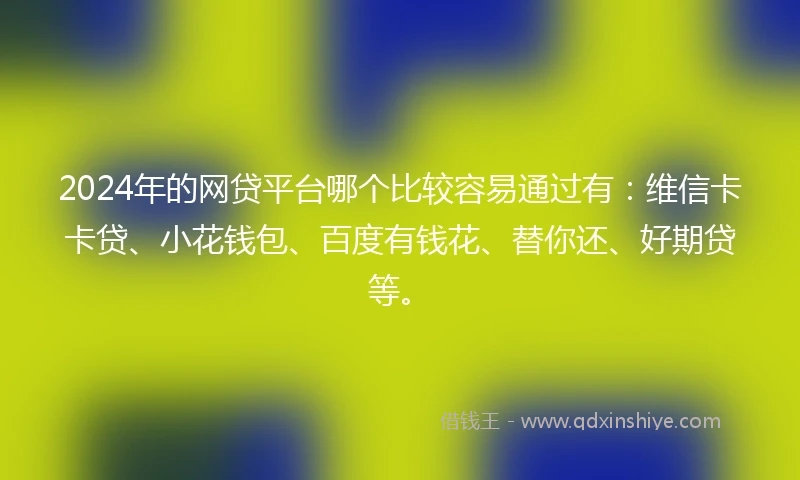 2024年的网贷平台哪个比较容易通过有：维信卡卡贷、小花钱包、百度有钱花、替你还、好期贷等。