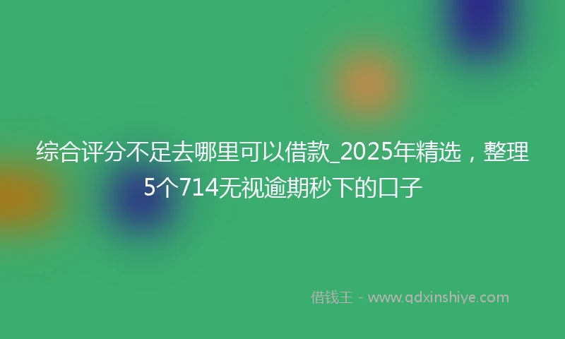 综合评分不足去哪里可以借款_2025年精选，整理5个714无视逾期秒下的口子