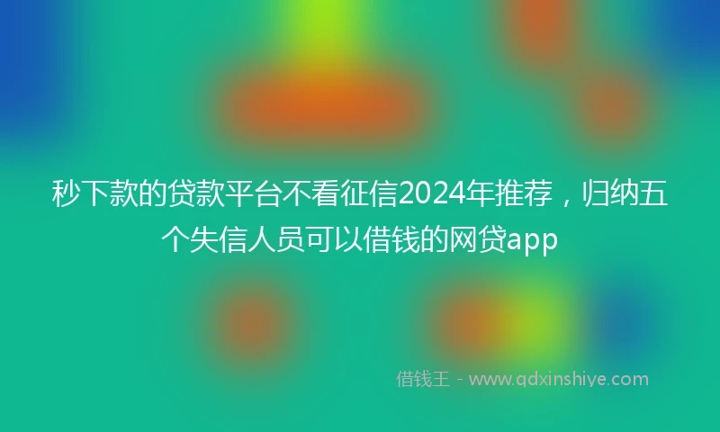 秒下款的贷款平台不看征信2024年推荐，归纳五个失信人员可以借钱的网贷app
