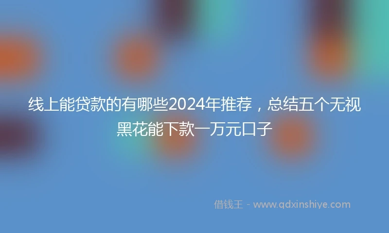 线上能贷款的有哪些2024年推荐，总结五个无视黑花能下款一万元口子