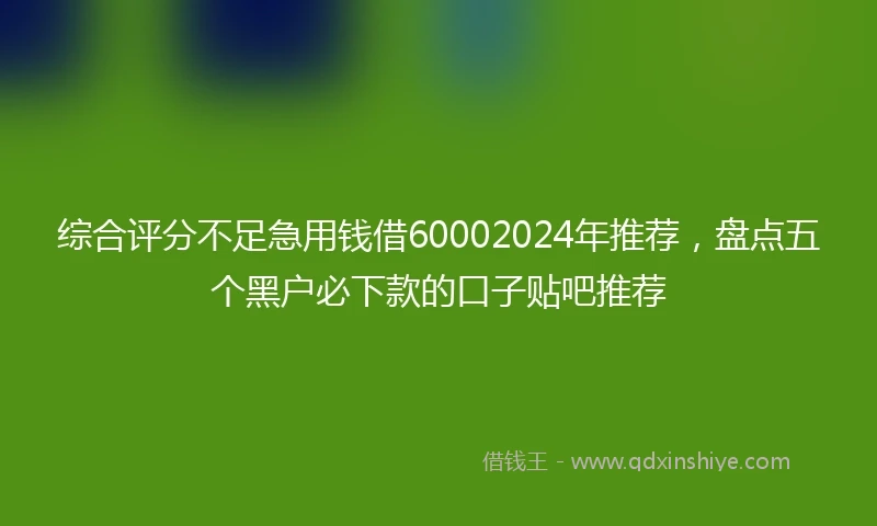 综合评分不足急用钱借60002024年推荐，盘点五个黑户必下款的口子贴吧推荐