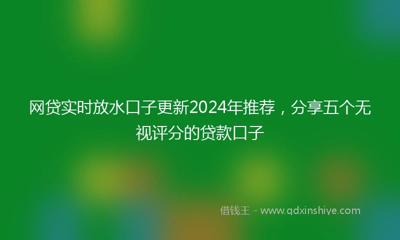 网贷实时放水口子更新2024年推荐，分享五个无视评分的贷款口子