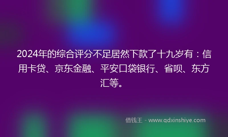 2024年的综合评分不足居然下款了十九岁有：信用卡贷、京东金融、平安口袋银行、省呗、东方汇等。