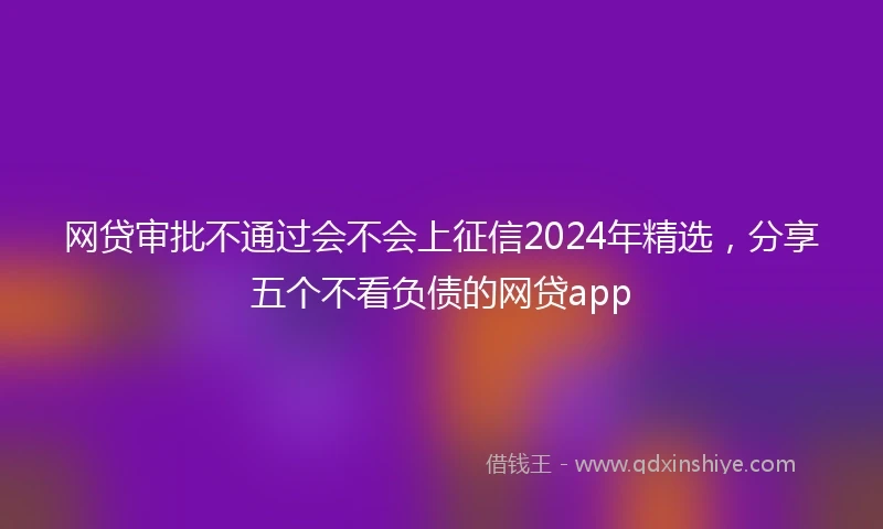 网贷审批不通过会不会上征信2024年精选，分享五个不看负债的网贷app