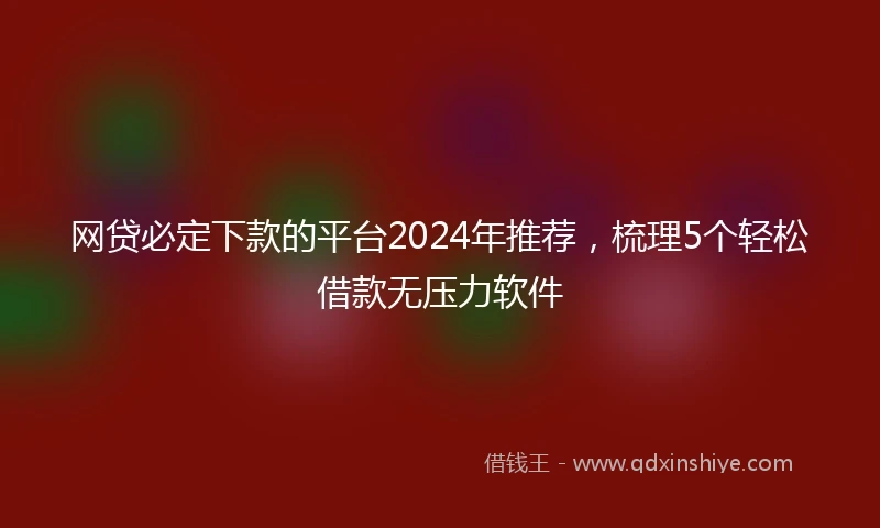 网贷必定下款的平台2024年推荐，梳理5个轻松借款无压力软件