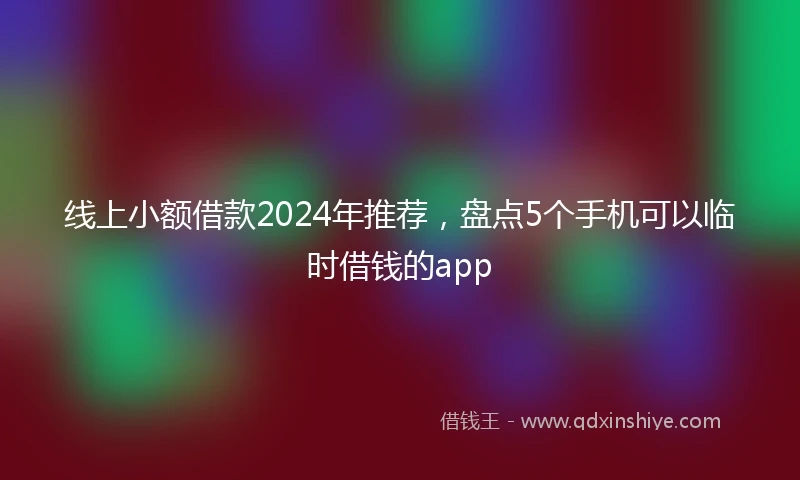 线上小额借款2024年推荐，盘点5个手机可以临时借钱的app