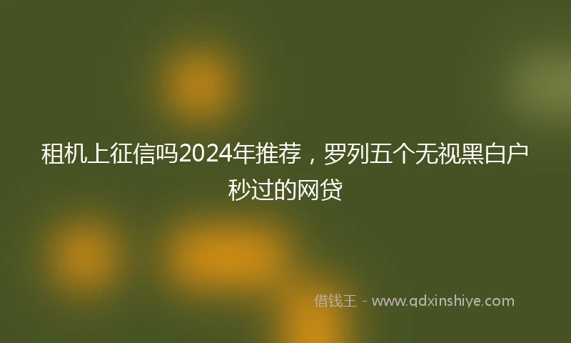 租机上征信吗2024年推荐，罗列五个无视黑白户秒过的网贷