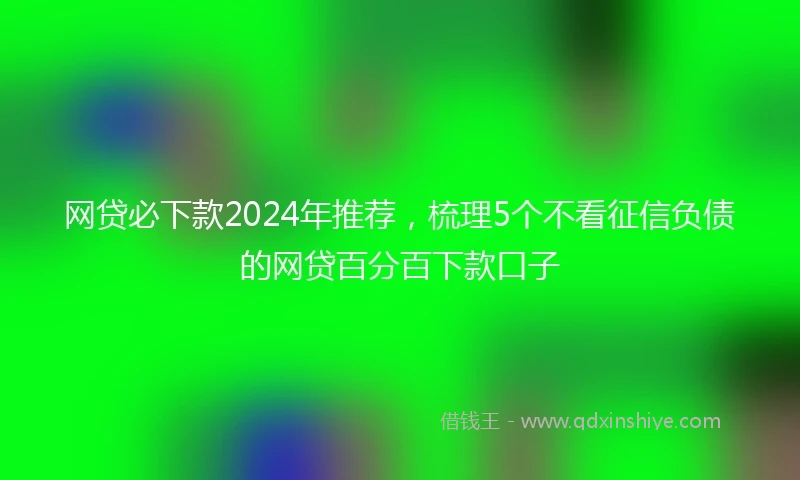 网贷必下款2024年推荐，梳理5个不看征信负债的网贷百分百下款口子