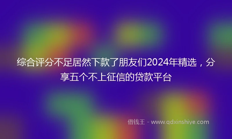 综合评分不足居然下款了朋友们2024年精选，分享五个不上征信的贷款平台