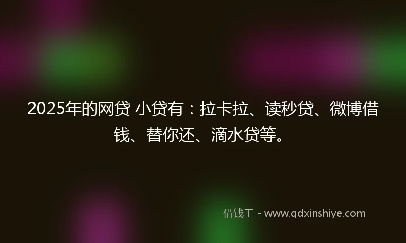 2025年的网贷 小贷有：拉卡拉、读秒贷、微博借钱、替你还、滴水贷等。