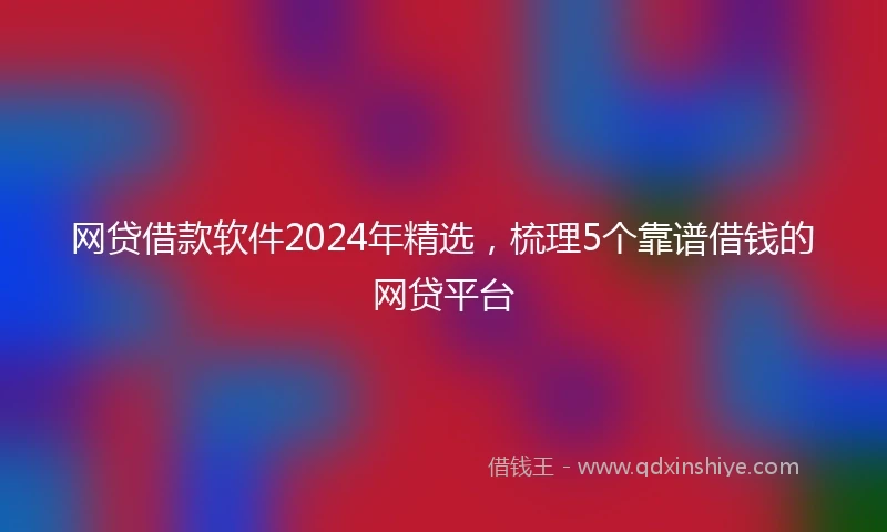 网贷借款软件2024年精选，梳理5个靠谱借钱的网贷平台