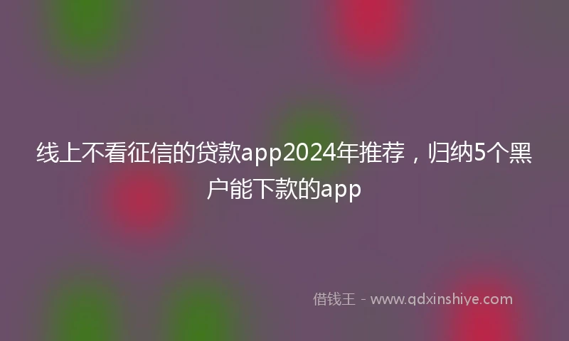 线上不看征信的贷款app2024年推荐，归纳5个黑户能下款的app