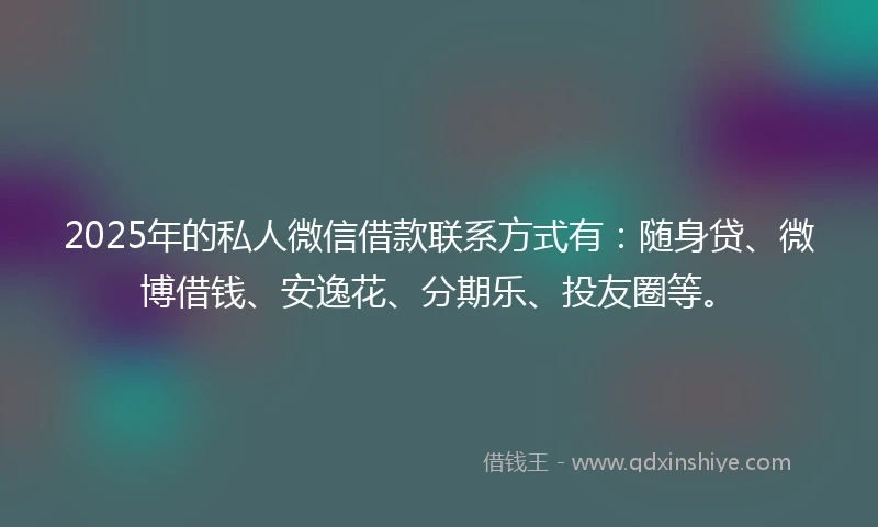 2025年的私人微信借款联系方式有：随身贷、微博借钱、安逸花、分期乐、投友圈等。