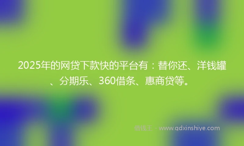2025年的网贷下款快的平台有：替你还、洋钱罐、分期乐、360借条、惠商贷等。