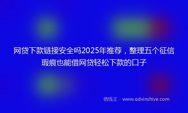 网贷下款链接安全吗2025年推荐，整理五个征信瑕疵也能借网贷轻松下款的口子