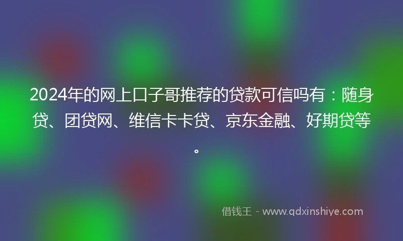 2024年的网上口子哥推荐的贷款可信吗有：随身贷、团贷网、维信卡卡贷、京东金融、好期贷等。