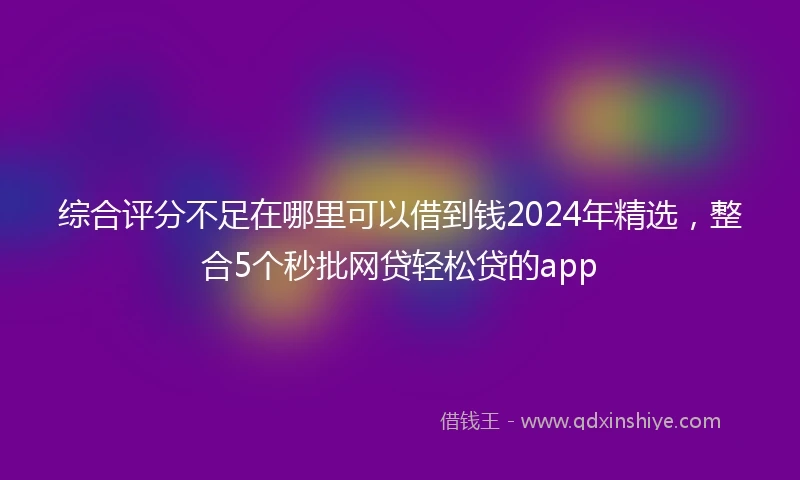 综合评分不足在哪里可以借到钱2024年精选，整合5个秒批网贷轻松贷的app