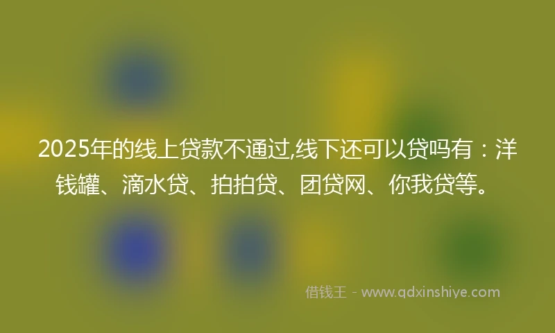2025年的线上贷款不通过,线下还可以贷吗有：洋钱罐、滴水贷、拍拍贷、团贷网、你我贷等。