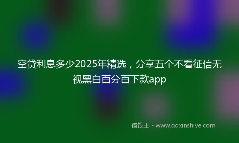 空贷利息多少2025年精选，分享五个不看征信无视黑白百分百下款app