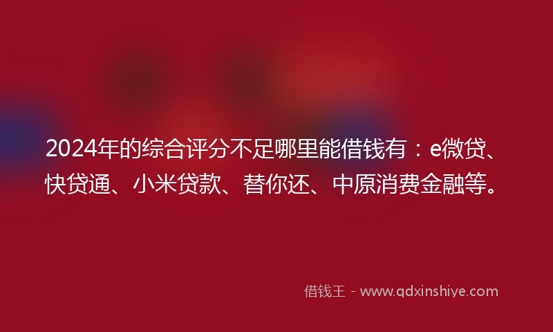 2024年的综合评分不足哪里能借钱有：e微贷、快贷通、小米贷款、替你还、中原消费金融等。