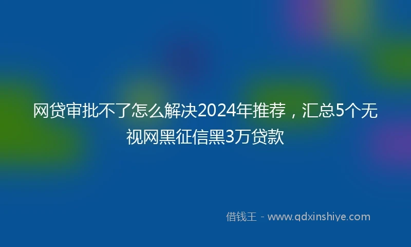 网贷审批不了怎么解决2024年推荐，汇总5个无视网黑征信黑3万贷款