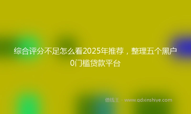 综合评分不足怎么看2025年推荐，整理五个黑户0门槛贷款平台