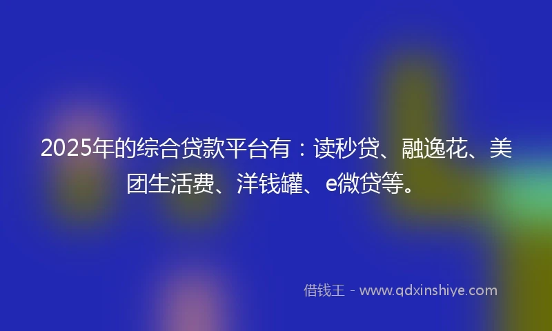 2025年的综合贷款平台有：读秒贷、融逸花、美团生活费、洋钱罐、e微贷等。
