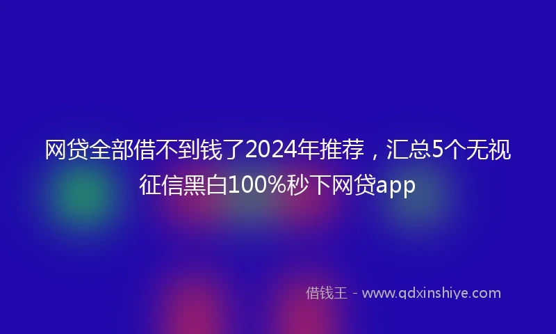 网贷全部借不到钱了2024年推荐，汇总5个无视征信黑白100%秒下网贷app