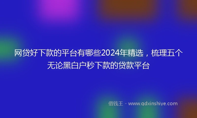 网贷好下款的平台有哪些2024年精选，梳理五个无论黑白户秒下款的贷款平台