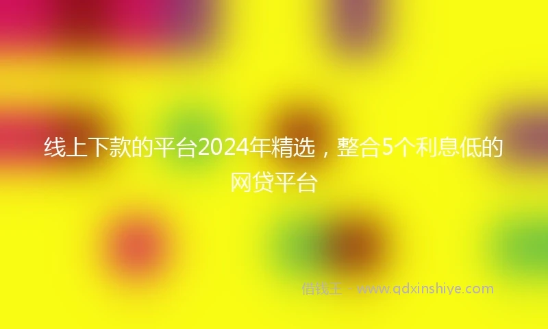 线上下款的平台2024年精选，整合5个利息低的网贷平台