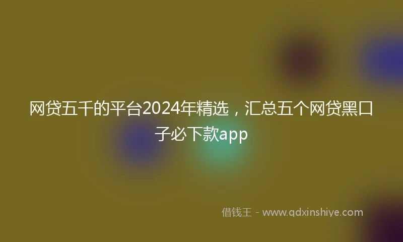 网贷五千的平台2024年精选，汇总五个网贷黑口子必下款app