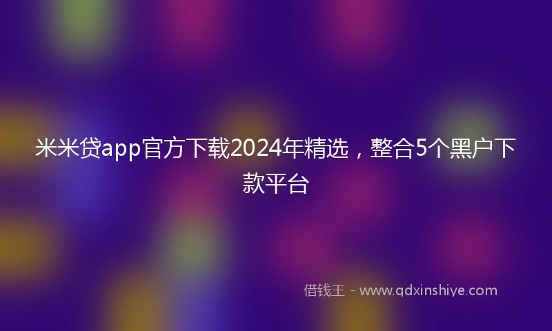 米米贷app官方下载2024年精选，整合5个黑户下款平台