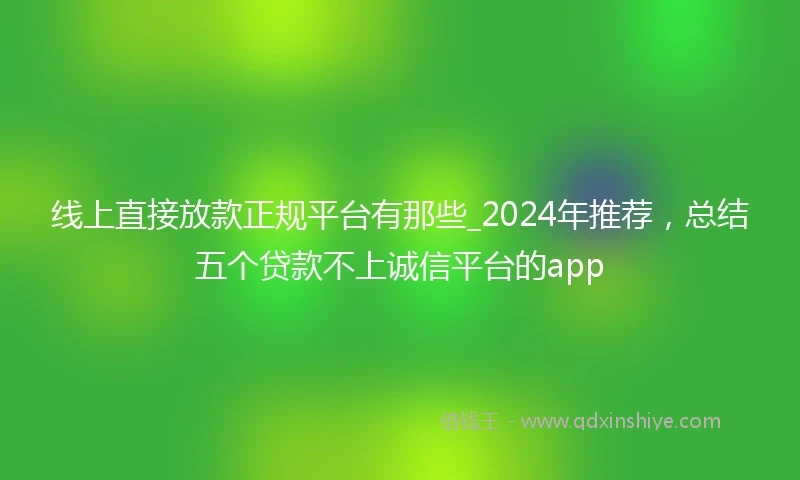 线上直接放款正规平台有那些_2024年推荐，总结五个贷款不上诚信平台的app