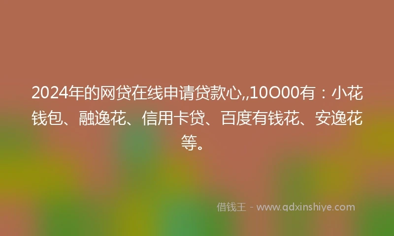 2024年的网贷在线申请贷款心,,10O00有：小花钱包、融逸花、信用卡贷、百度有钱花、安逸花等。
