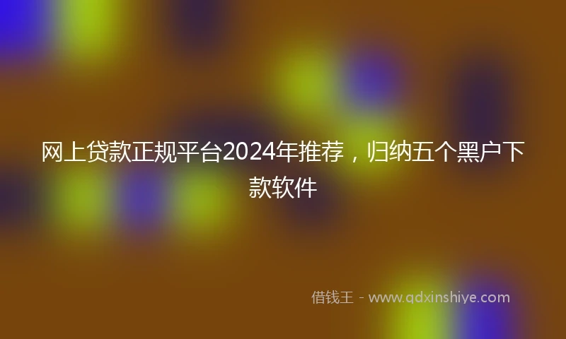 网上贷款正规平台2024年推荐，归纳五个黑户下款软件