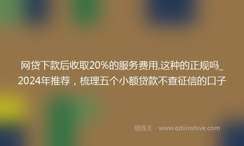 网贷下款后收取20%的服务费用,这种的正规吗_2024年推荐，梳理五个小额贷款不查征信的口子