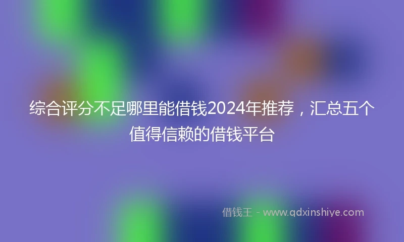 综合评分不足哪里能借钱2024年推荐，汇总五个值得信赖的借钱平台