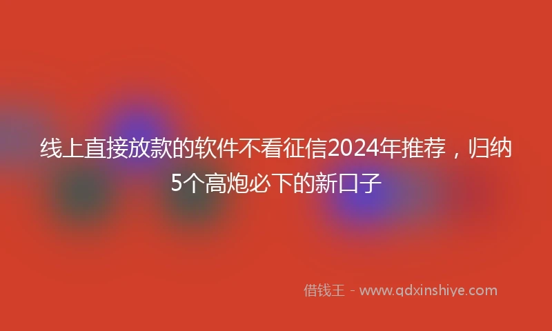 线上直接放款的软件不看征信2024年推荐，归纳5个高炮必下的新口子