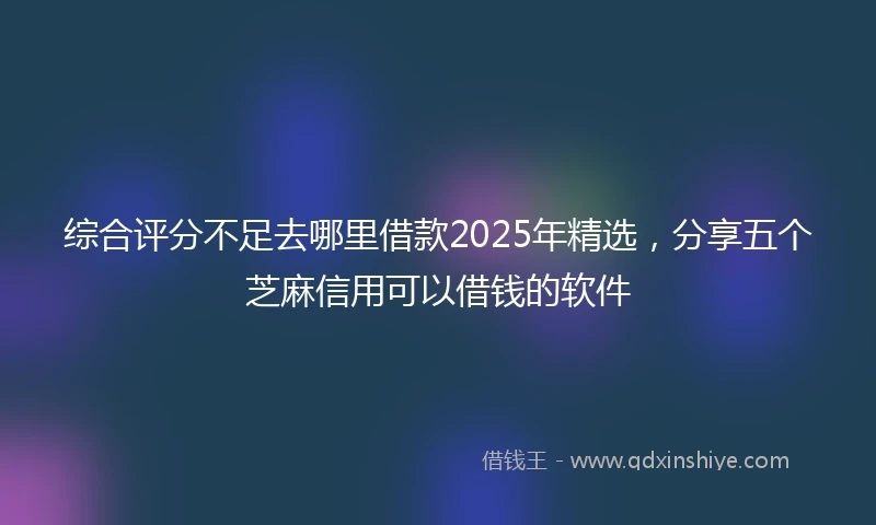 综合评分不足去哪里借款2025年精选，分享五个芝麻信用可以借钱的软件
