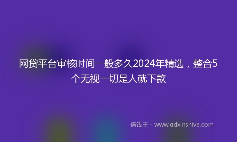 网贷平台审核时间一般多久2024年精选，整合5个无视一切是人就下款