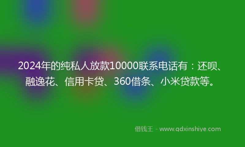2024年的纯私人放款10000联系电话有：还呗、融逸花、信用卡贷、360借条、小米贷款等。